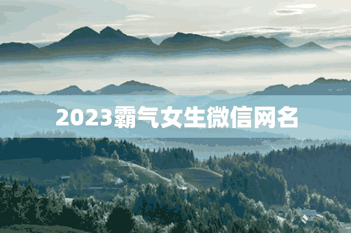 2023霸气女生微信网名(2023霸气女生微信网名大全)